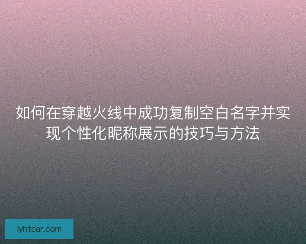 如何在穿越火线中成功复制空白名字并实现个性化昵称展示的技巧与方法 如何在穿越火线中成功复制空白名字并实现个性化昵称展示的技巧与方法