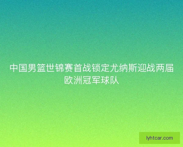 中国男篮世锦赛首战锁定尤纳斯迎战两届欧洲冠军球队 中国男篮世锦赛首战锁定尤纳斯迎战两届欧洲冠军球队