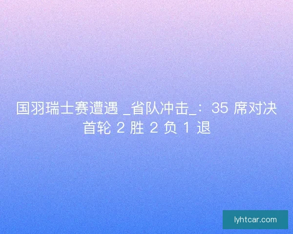 国羽瑞士赛遭遇 _省队冲击_：35 席对决首轮 2 胜 2 负 1 退