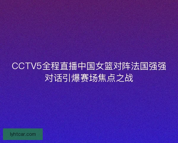 CCTV5全程直播中国女篮对阵法国强强对话引爆赛场焦点之战 CCTV5全程直播中国女篮对阵法国强强对话引爆赛场焦点之战