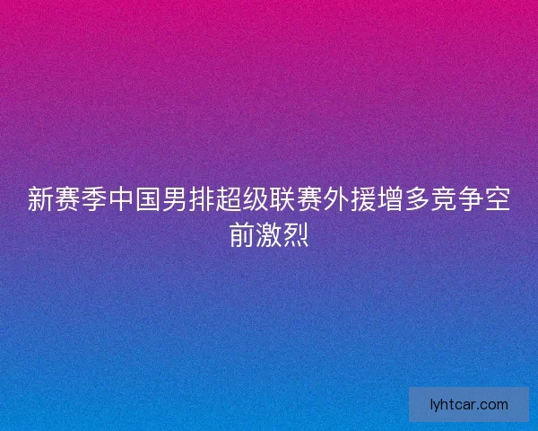 新赛季中国男排超级联赛外援增多竞争空前激烈