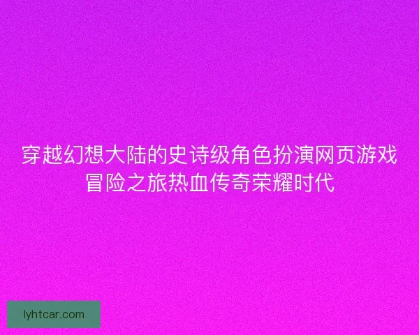 穿越幻想大陆的史诗级角色扮演网页游戏冒险之旅热血传奇荣耀时代