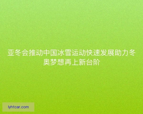亚冬会推动中国冰雪运动快速发展助力冬奥梦想再上新台阶