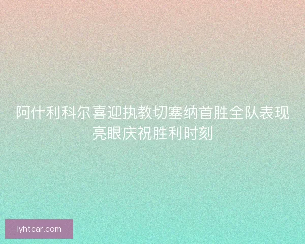 阿什利科尔喜迎执教切塞纳首胜全队表现亮眼庆祝胜利时刻