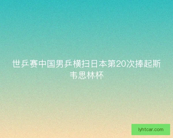 世乒赛中国男乒横扫日本第20次捧起斯韦思林杯