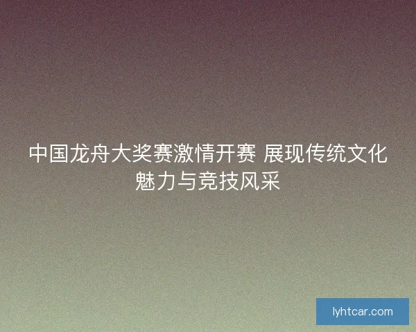 中国龙舟大奖赛激情开赛 展现传统文化魅力与竞技风采