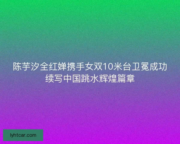 陈芋汐全红婵携手女双10米台卫冕成功续写中国跳水辉煌篇章