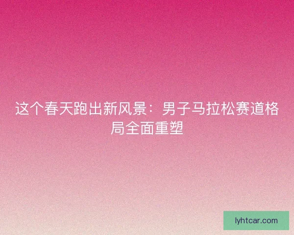 这个春天跑出新风景：男子马拉松赛道格局全面重塑