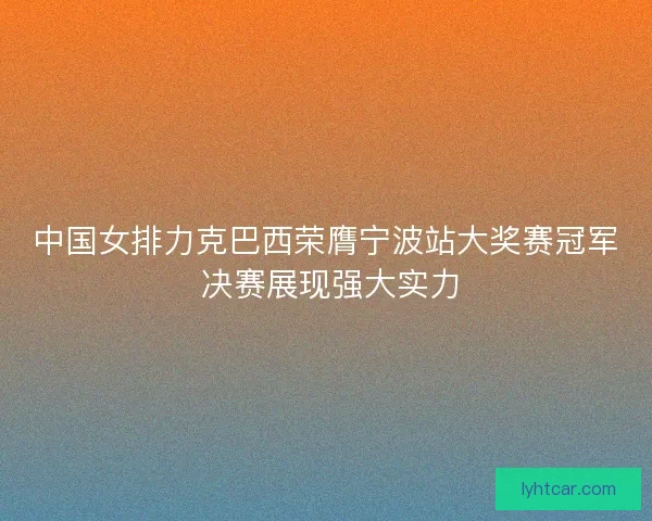 中国女排力克巴西荣膺宁波站大奖赛冠军 决赛展现强大实力