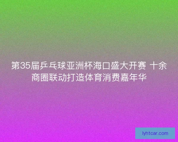 第35届乒乓球亚洲杯海口盛大开赛 十余商圈联动打造体育消费嘉年华