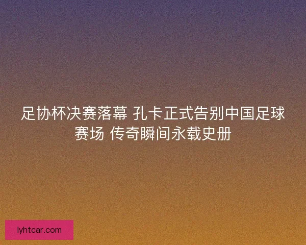 足协杯决赛落幕 孔卡正式告别中国足球赛场 传奇瞬间永载史册 足协杯决赛落幕 孔卡正式告别中国足球赛场 传奇瞬间永载史册