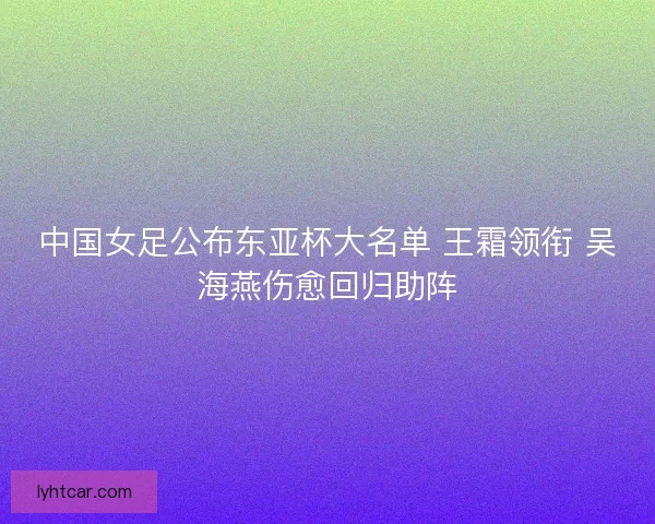 中国女足公布东亚杯大名单 王霜领衔 吴海燕伤愈回归助阵