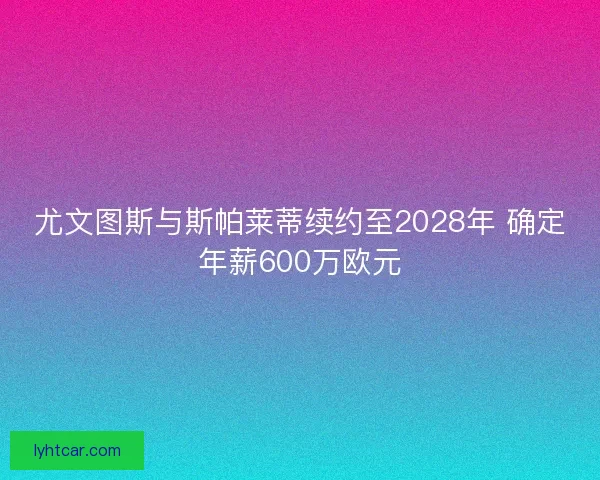 尤文图斯与斯帕莱蒂续约至2028年 确定年薪600万欧元 尤文图斯与斯帕莱蒂续约至2028年 确定年薪600万欧元
