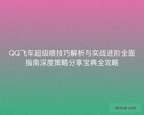 QQ飞车超级喷技巧解析与实战进阶全面指南深度策略分享宝典全攻略 QQ飞车超级喷技巧解析与实战进阶全面指南深度策略分享宝典全攻略