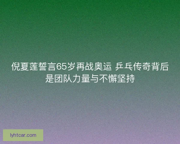 倪夏莲誓言65岁再战奥运 乒乓传奇背后是团队力量与不懈坚持 倪夏莲誓言65岁再战奥运 乒乓传奇背后是团队力量与不懈坚持