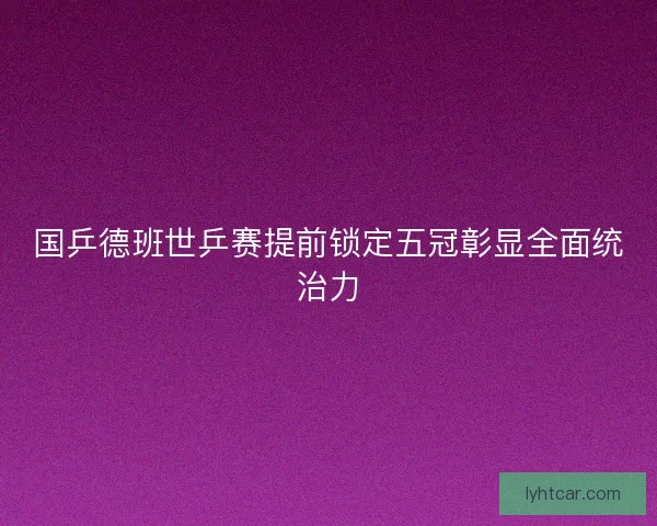 国乒德班世乒赛提前锁定五冠彰显全面统治力