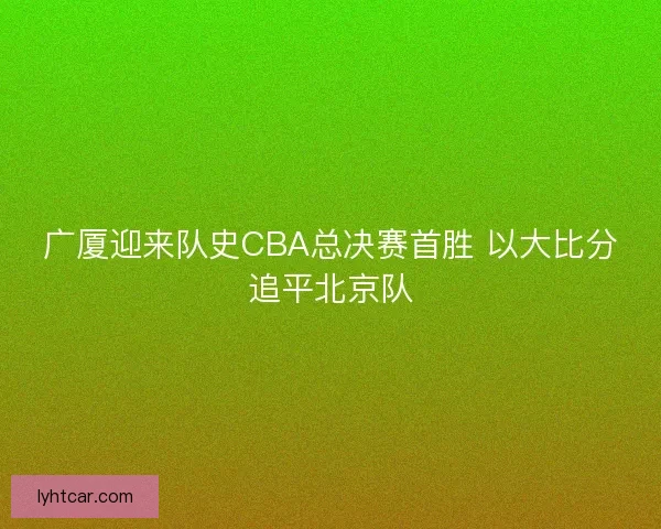 广厦迎来队史CBA总决赛首胜 以大比分追平北京队 广厦迎来队史CBA总决赛首胜 以大比分追平北京队